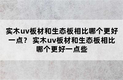 实木uv板材和生态板相比哪个更好一点？ 实木uv板材和生态板相比哪个更好一点些